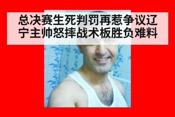 总决赛生死判罚再惹争议辽宁主帅怒摔战术板胜负难料